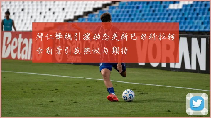 拜仁锋线引援动态更新巴尔科拉转会前景引发热议与期待